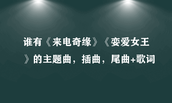 谁有《来电奇缘》《娈爱女王》的主题曲，插曲，尾曲+歌词