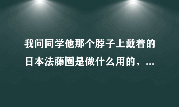 我问同学他那个脖子上戴着的日本法藤圈是做什么用的，同学明明知道却为什么说不知道呢？