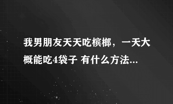 我男朋友天天吃槟榔，一天大概能吃4袋子 有什么方法让他戒掉啊