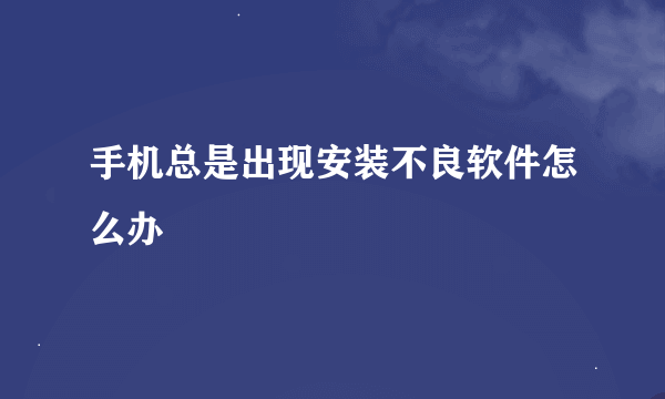 手机总是出现安装不良软件怎么办