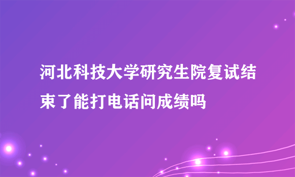 河北科技大学研究生院复试结束了能打电话问成绩吗