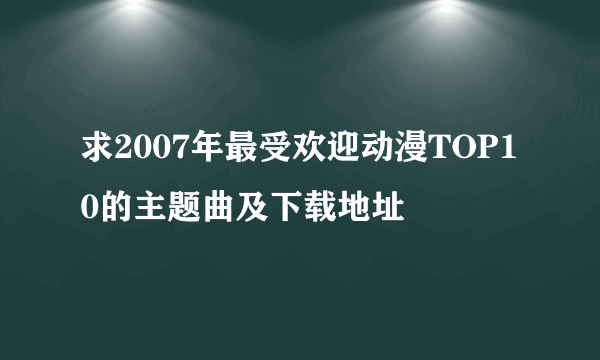 求2007年最受欢迎动漫TOP10的主题曲及下载地址