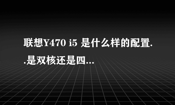 联想Y470 i5 是什么样的配置..是双核还是四核.处理器....最好把所有的参数发一下..