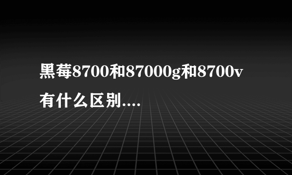 黑莓8700和87000g和8700v有什么区别.还有什么8700型号的黑莓机子。