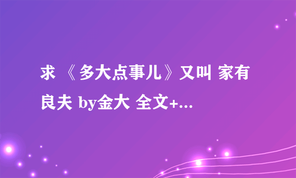 求 《多大点事儿》又叫 家有良夫 by金大 全文+番外 ，