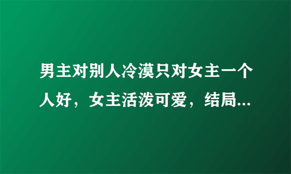 男主对别人冷漠只对女主一个人好，女主活泼可爱，结局大团圆，最好古代穿越