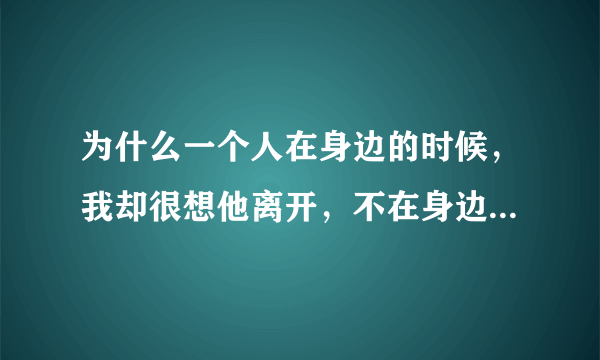 为什么一个人在身边的时候，我却很想他离开，不在身边的时候却很想念他，想到哭的那种？