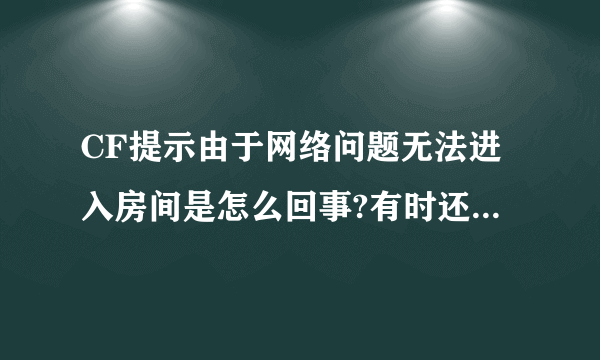 CF提示由于网络问题无法进入房间是怎么回事?有时还说由于主机原因，什么连接失败的？这是什么原因 哦？