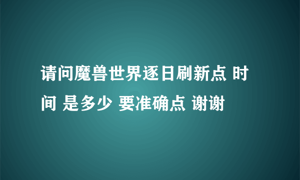 请问魔兽世界逐日刷新点 时间 是多少 要准确点 谢谢