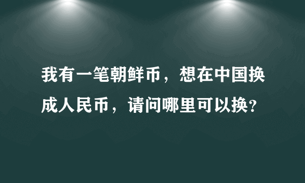 我有一笔朝鲜币，想在中国换成人民币，请问哪里可以换？