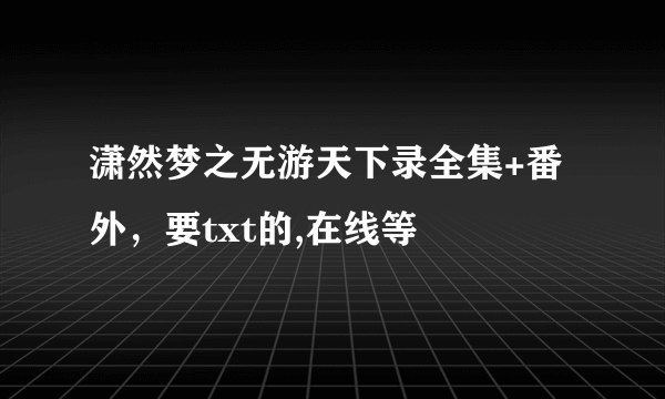 潇然梦之无游天下录全集+番外，要txt的,在线等