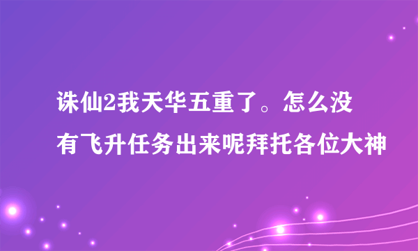 诛仙2我天华五重了。怎么没有飞升任务出来呢拜托各位大神