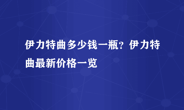 伊力特曲多少钱一瓶？伊力特曲最新价格一览