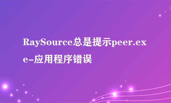 RaySource总是提示peer.exe-应用程序错误