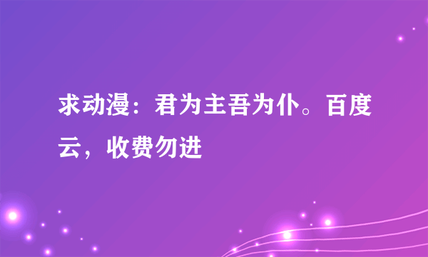 求动漫：君为主吾为仆。百度云，收费勿进