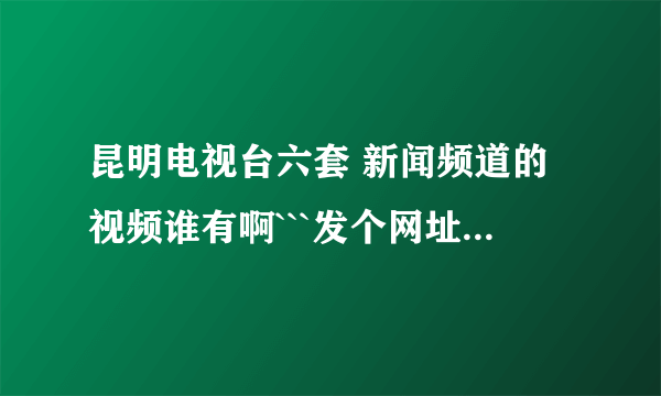 昆明电视台六套 新闻频道的视频谁有啊```发个网址给我 先谢了