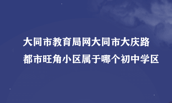 大同市教育局网大同市大庆路都市旺角小区属于哪个初中学区