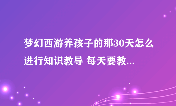 梦幻西游养孩子的那30天怎么进行知识教导 每天要教导多少次 求高手 说详细点 想养个HS龟速还魂孩子