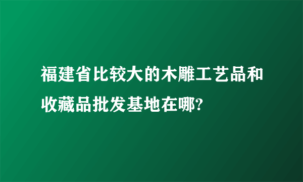 福建省比较大的木雕工艺品和收藏品批发基地在哪?