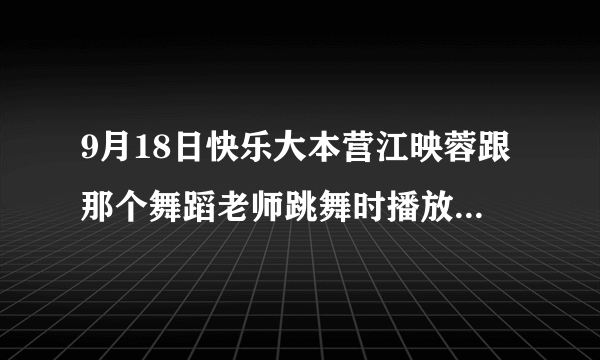 9月18日快乐大本营江映蓉跟那个舞蹈老师跳舞时播放的那首歌叫什么？