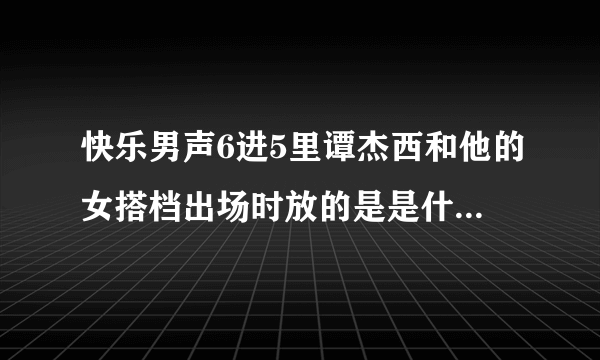 快乐男声6进5里谭杰西和他的女搭档出场时放的是是什么歌?悬赏！！！！！！！！！！！1