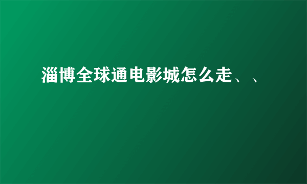 淄博全球通电影城怎么走、、