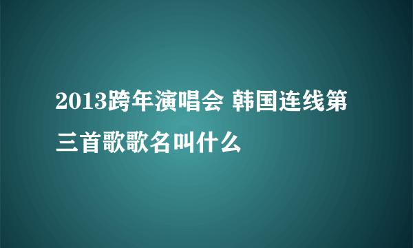 2013跨年演唱会 韩国连线第三首歌歌名叫什么