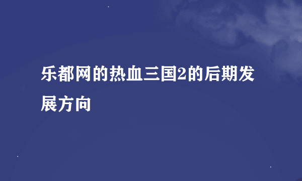 乐都网的热血三国2的后期发展方向