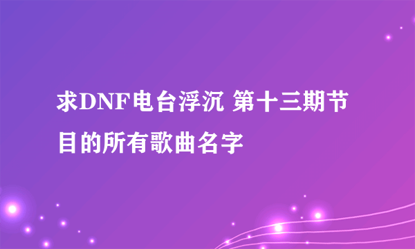 求DNF电台浮沉 第十三期节目的所有歌曲名字