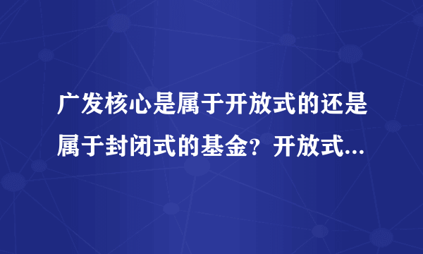 广发核心是属于开放式的还是属于封闭式的基金？开放式的和封闭式的有什么区别吗？拜托各位了 3Q