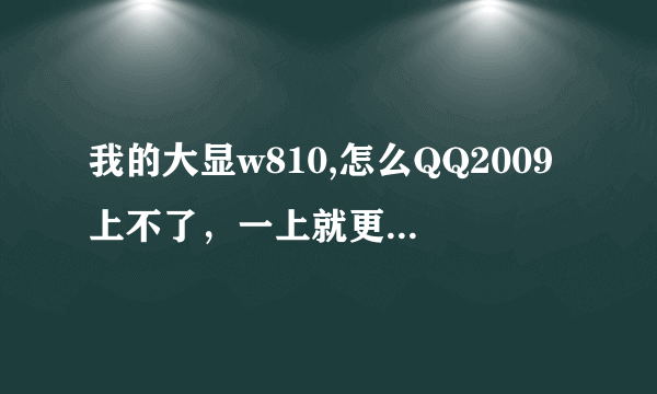 我的大显w810,怎么QQ2009上不了，一上就更新，然后就显示下载失败，谢谢那位帮帮忙