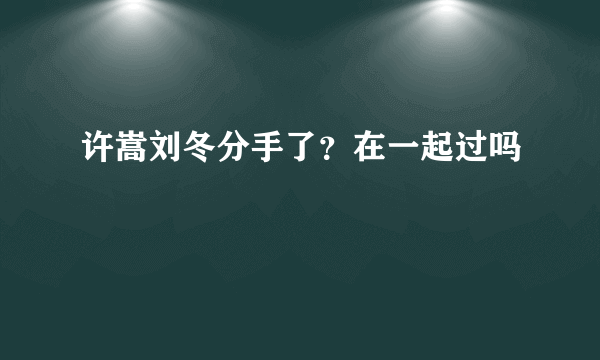 许嵩刘冬分手了？在一起过吗