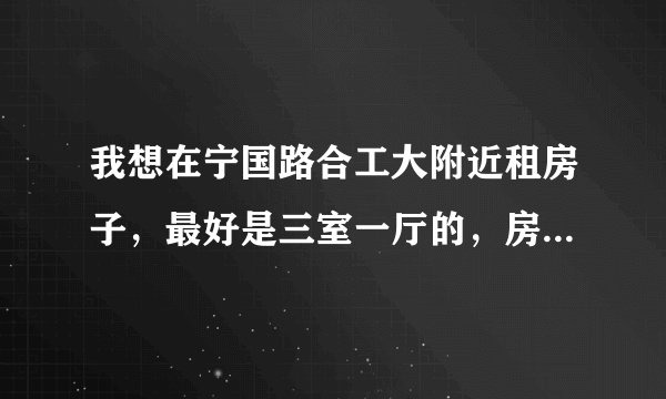 我想在宁国路合工大附近租房子，最好是三室一厅的，房租在600块钱左右，太高的不要，环境一定要好，急急急