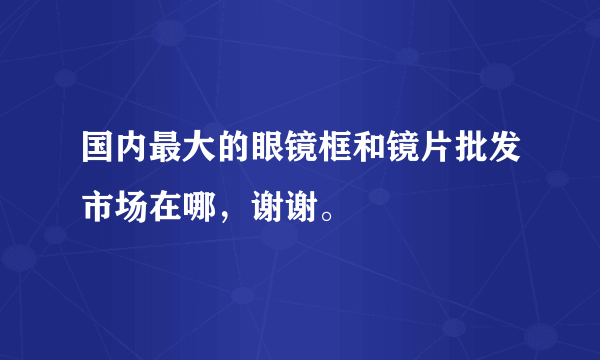 国内最大的眼镜框和镜片批发市场在哪，谢谢。