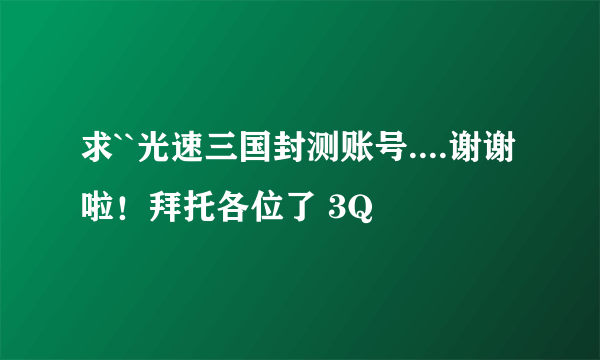 求``光速三国封测账号....谢谢啦！拜托各位了 3Q