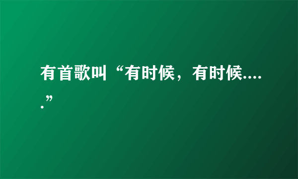 有首歌叫“有时候，有时候.....”