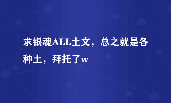 求银魂ALL土文，总之就是各种土，拜托了w