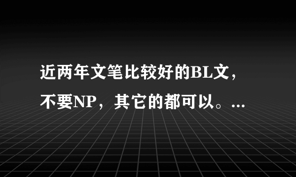 近两年文笔比较好的BL文，不要NP，其它的都可以。 最近闹文荒了，呜呜~~~~(>_<)~~~~ 麻烦并谢谢大家了！！