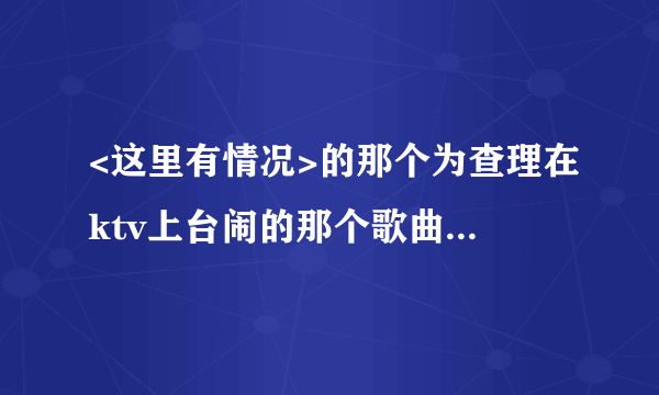 <这里有情况>的那个为查理在ktv上台闹的那个歌曲叫什么名字？