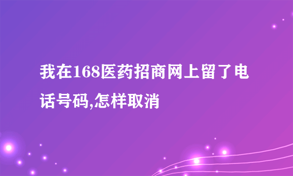 我在168医药招商网上留了电话号码,怎样取消