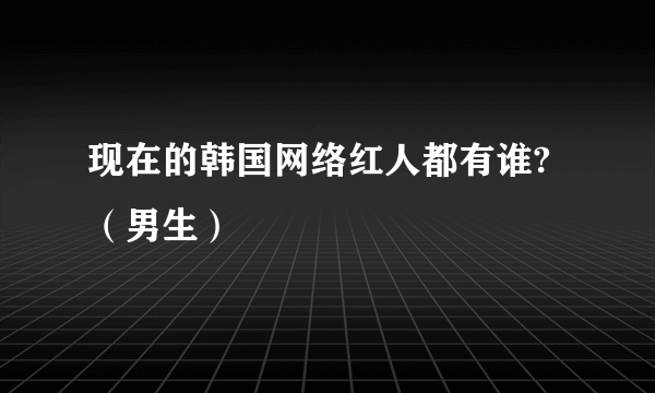 现在的韩国网络红人都有谁?（男生）