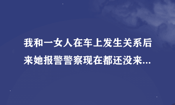 我和一女人在车上发生关系后来她报警警察现在都还没来抓我什么意思？