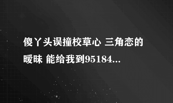 傻丫头误撞校草心 三角恋的暧昧 能给我到951845251邮箱里吗？谢了~