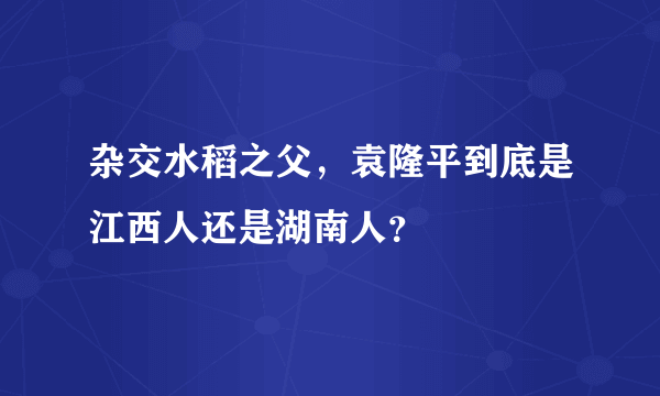 杂交水稻之父，袁隆平到底是江西人还是湖南人？