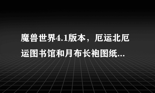 魔兽世界4.1版本，厄运北厄运图书馆和月布长袍图纸的问题，高手进！