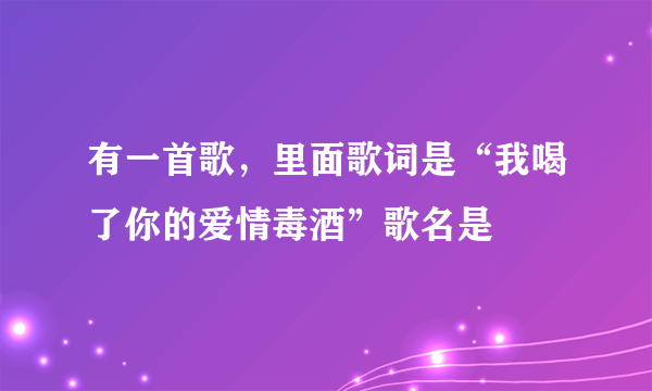 有一首歌，里面歌词是“我喝了你的爱情毒酒”歌名是