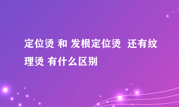 定位烫 和 发根定位烫  还有纹理烫 有什么区别