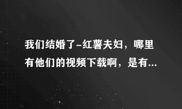 我们结婚了-红薯夫妇，哪里有他们的视频下载啊，是有顺序的那种。。以前没看全，现在想重新再看一遍