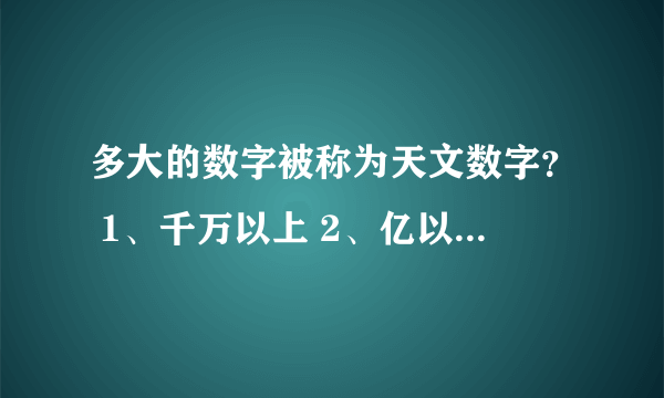 多大的数字被称为天文数字？ 1、千万以上 2、亿以上 3、万以上