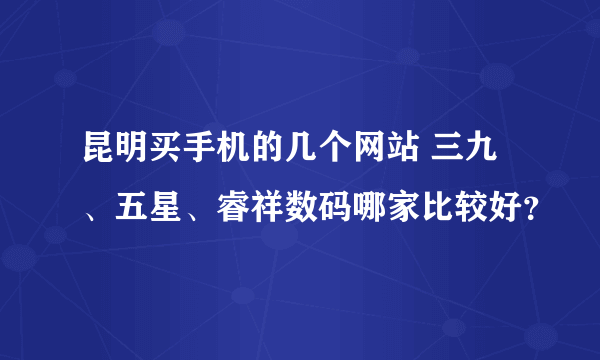 昆明买手机的几个网站 三九、五星、睿祥数码哪家比较好？